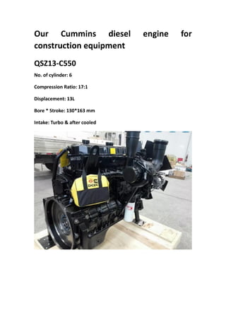 Our Cummins diesel engine for
construction equipment
QSZ13-C550
No. of cylinder: 6
Compression Ratio: 17:1
Displacement: 13L
Bore * Stroke: 130*163 mm
Intake: Turbo & after cooled
 