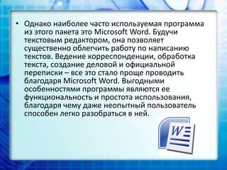 • Однако наиболее часто используемая программа
из этого пакета это Microsoft Word. Будучи
текстовым редактором, она позволяет
существенно облегчить работу по написанию
текстов. Ведение корреспонденции, обработка
текста, создание деловой и официальной
переписки – все это стало проще проводить
благодаря Microsoft Word. Выгодными
особенностями программы являются ее
функциональность и простота использования,
благодаря чему даже неопытный пользователь
способен легко разобраться в ней.
 