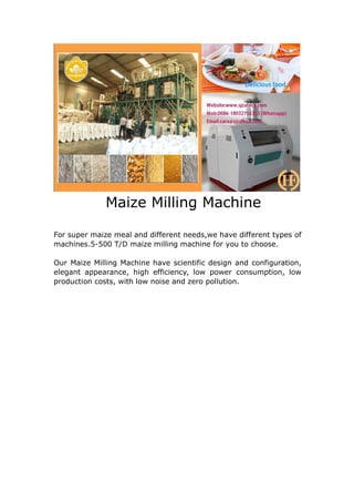 Maize Milling Machine
For super maize meal and different needs,we have different types of
machines.5-500 T/D maize milling machine for you to choose.
Our Maize Milling Machine have scientific design and configuration,
elegant appearance, high efficiency, low power consumption, low
production costs, with low noise and zero pollution.
 