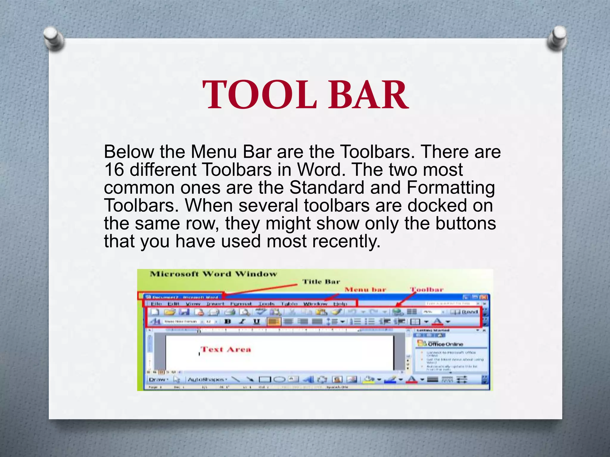 TOOL BAR
Below the Menu Bar are the Toolbars. There are
16 different Toolbars in Word. The two most
common ones are the Standard and Formatting
Toolbars. When several toolbars are docked on
the same row, they might show only the buttons
that you have used most recently.
 