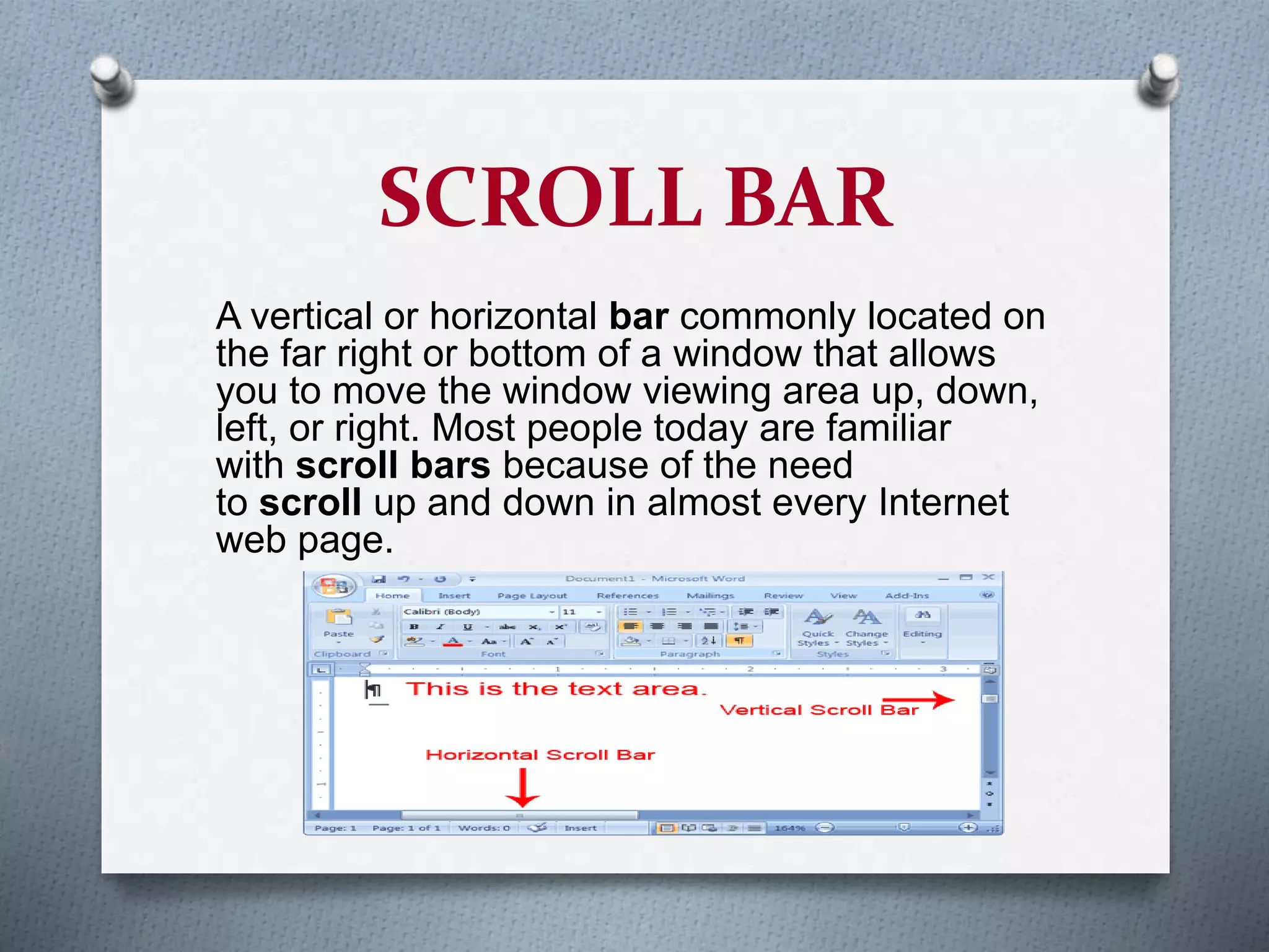 SCROLL BAR
A vertical or horizontal bar commonly located on
the far right or bottom of a window that allows
you to move the window viewing area up, down,
left, or right. Most people today are familiar
with scroll bars because of the need
to scroll up and down in almost every Internet
web page.
 