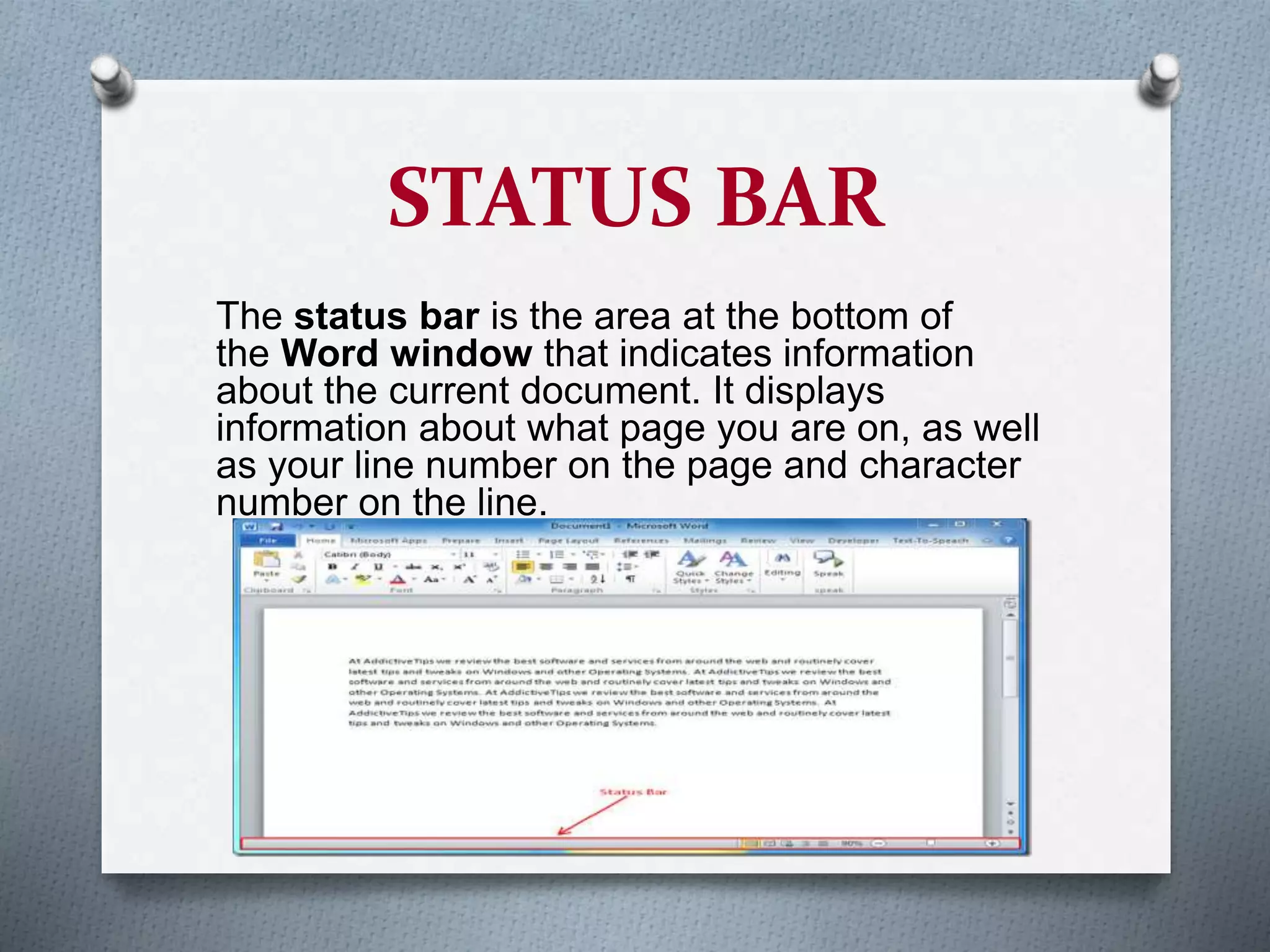STATUS BAR
The status bar is the area at the bottom of
the Word window that indicates information
about the current document. It displays
information about what page you are on, as well
as your line number on the page and character
number on the line.
 