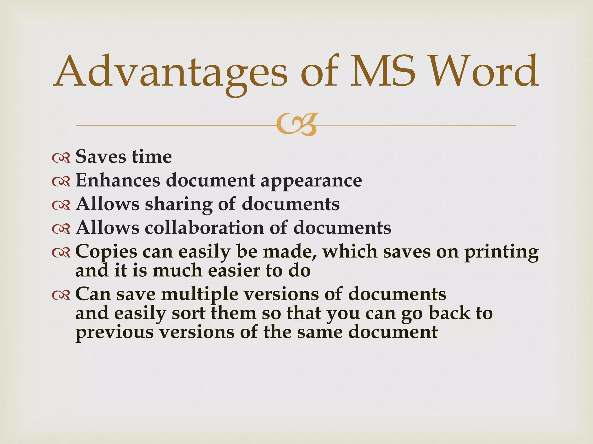 
 Saves time
 Enhances document appearance
 Allows sharing of documents
 Allows collaboration of documents
 Copies can easily be made, which saves on printing
and it is much easier to do
 Can save multiple versions of documents
and easily sort them so that you can go back to
previous versions of the same document
Advantages of MS Word
 