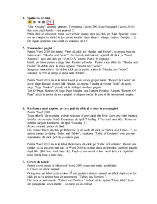 4. Spaţierea textului
”Line Spacing” aparține grupului Formatting (Word 2003) sau Paragraph (Word 2010)
deci este după Justify - vezi punctul 2.
Prima dată se selectează textul care trebuie spaţiat apoi dai click pe “Line Spacing“ (care
are un triunghi cu vârful în jos şi este imediat după alinieri: stânga, centrat, dreapta, …);
De regulă spaţierea este setată cu valoarea de 1.5
5. Numerotare pagini
Pentru Word 2003 din meniul View dă click pe “Header and Footer”; va apărea bara de
instrumente “Header and Footer”; din bara de instrumente apărută dă click pe “Insert
Autotext”, apoi dai click pe “-PAGINĂ” (numit PAGE în engleză).
Există un buton pentru a alege între Header şi Footer. Pentru a ieşi afară din “Header and
Footer” dă dublu click în afara regiunii “Header and Footer”.
Ştergerea numerotării: dai dublu click pe ea pentru a intra în “Header and Footer”,
selectezi ce vrei să ştergi şi apeşi tasta “Delete”.
Pentru Word 2010 du-te în tabul Insert și vei vedea grupul numit “Header & Footer” de
acolo alege Header și apoi Edit Header, va apărea "Header & Footer Tools" de acolo
alege "Page Number" și unde să fie adăugat numărul paginii:
Top Of Page, Bottom Of Page, Page Margins sau Current Position. Alegem "Bottom Of
Page" adică în partea de jos a paginii și alegem modul în care să fie numerotată pagina.
6. Realizarea unui cuprins pe care poţi da click şi te duce la acea pagină
Pentru Word 2003:
Toate titlurile de pe pagini trebuie selectate şi apoi alegi din Style (care este chiar înaintea
fontului de exemplu Arial) formatarea de tipul “Heading 1” în cazul unui titlu. Pentru un
subtitlu alegem formatarea de tipul “Heading 2”.
Acum urmează partea de final:
Din meniul Insert dă click pe Reference şi de acolo dă click pe “Index and Tables…”; va
apărea căsuţa de dialog “Index and Tables“; secţiunea “Table of Contents” este cea mai
importantă; dă click pe OK şi suntem gata.
Pentru Word 2010 du-te în tabul References dă click pe “Table of Contents”. Restul este
similar cu ce am spus mai sus. În Word 2010 nu a mers dacă am introdus subtitlul imediat
după titlu (fără linie nouă între ele). După ce am inserat o linie nouă între ele (apăsând
tasta Enter) totul a mers bine.
7. Creare de tabele
Pentru a crea tabele în Microsoft Word 2003 avem mai multe posibilităţi:
I. Creare de tabele manual:
Pictograma un tabel cu un creion este pentru a desena manual un tabel, după ce ai dat
click pe ea va apărea bara de instrumente ”Tables and Borders ”.
Din bara de instrumente ”Tables and Borders ” trebuie să fie apăsat “Draw table” (care
are pictograma tot ca înainte – un tabel cu un creion).
 