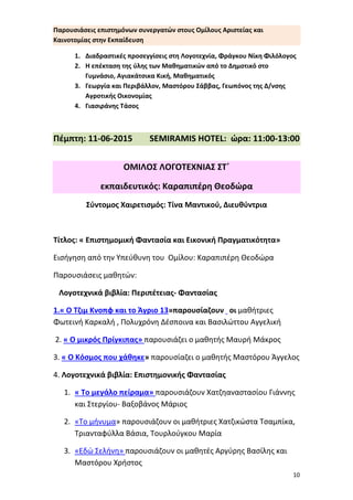 10
Παρουσιάσεις επιστημόνων συνεργατών στους Ομίλους Αριστείας και
Καινοτομίας στην Εκπαίδευση
1. Διαδραστικές προσεγγίσεις στη Λογοτεχνία, Φράγκου Νίκη
Φιλόλογος
2. Η επέκταση της ύλης των Μαθηματικών από το Δημοτικό στο
Γυμνάσιο, Αγιακάτσικα Κική, Μαθηματικός
3. Γεωργία και Περιβάλλον, Μαστόρου Σάββας, Γεωπόνος της
Δ/νσης Αγροτικής Οικονομίας
4. Γιασιράνης Τάσος
Πέμπτη: 11-06-2015 SEMIRAMIS HOTEL: ώρα: 11:00-
13:00
ΟΜΙΛΟΣ ΛΟΓΟΤΕΧΝΙΑΣ ΣΤ΄ εκπ: Καραπιπέρη Θεοδώρα
Σύντομος Χαιρετισμός: Τίνα Μαντικού, Διευθύντρια
Τίτλος: « Επιστημομική Φαντασία και Εικονική Πραγματικότητα»
Εισήγηση από την Υπεύθυνη του Ομίλου: Καραπιπέρη Θεοδώρα
Παρουσιάσεις μαθητών:
Λογοτεχνικά βιβλία: Περιπέτειας- Φαντασίας
1.« Ο Τζιμ Κνοπφ και το Άγριο 13»παρουσίαζουν οι μαθήτριες
Φωτεινή Καρκαλή , Πολυχρόνη Δέσποινα και Βασιλώττου Αγγελική
2. « Ο μικρός Πρίγκιπας» παρουσιάζει ο μαθητής Μαυρή Μάκρος
3. « Ο Κόσμος που χάθηκε» παρουσίαζει ο μαθητής Μαστόρου Άγγελος
4. Λογοτεχνικά βιβλία: Επιστημονικής Φαντασίας
1. « Το μεγάλο πείραμα» παρουσιάζουν Χατζηαναστασίου Γιάννης
και Στεργίου- Βαξοβάνος Μάριος
2. «Το μήνυμα» παρουσιάζουν οι μαθήτριες Χατζικώστα Τσαμπίκα,
Τριανταφύλλα Βάσια, Τουρλούγκου Μαρία
3. «Εδώ Σελήνη» παρουσιάζουν οι μαθητές Αργύρης Βασίλης και
Μαστόρου Χρήστος
 