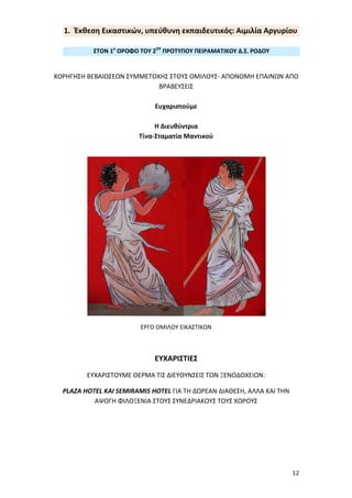 12
Παρασκευή: 12-06-2015 ώρα: 9:00- 11:00
Σύντομος Χαιρετισμός: Τίνα Μαντικού, Διευθύντρια
Όμιλος Εικαστικών, υπεύθυνη εκπαιδευτικός: Αργυρίου Αιμιλία
Όμιλος Πληροφορικής, υπεύθυνη εκπαιδευτικός: Ιωάννου Βασιλική
• ΧαιρετισμόςΠροβολήβίντεο/παρουσίασηςμετιςδράσειςτηςχρονιάς
• Παρουσίασηομίλουαπότουςμαθητές
1. Έκθεση Εικαστικών, υπεύθυνη εκπαιδευτικός: Αιμιλία Αργυρίου
ΣΤΟΝ 1ο
ΟΡΟΦΟ ΤΟΥ 2ΟΥ
ΠΡΟΤΥΠΟΥ ΠΕΙΡΑΜΑΤΙΚΟΥ Δ.Σ. ΡΟΔΟΥ
ΧΟΡΗΓΗΣΗ ΒΕΒΑΙΩΣΕΩΝ ΣΥΜΜΕΤΟΧΗΣ ΣΤΟΥΣ ΟΜΙΛΟΥΣ- ΑΠΟΝΟΜΗ
ΕΠΑΙΝΩΝ ΑΠΟ ΒΡΑΒΕΥΣΕΙΣ
Ευχαριστούμε
Η Διευθύντρια
Τίνα-Σταματία Μαντικού
ΕΡΓΟ ΟΜΙΛΟΥ ΕΙΚΑΣΤΙΚΩΝ
ΕΥΧΑΡΙΣΤΙΕΣ
ΕΥΧΑΡΙΣΤΟΥΜΕ ΘΕΡΜΑ ΤΙΣ ΔΙΕΥΘΥΝΣΕΙΣ ΤΩΝ ΞΕΝΟΔΟΧΕΙΩΝ:
PLAZA HOTEL ΚΑΙ SEMIRAMIS HOTEL ΓΙΑ ΤΗ ΔΩΡΕΑΝ ΔΙΑΘΕΣΗ, ΑΛΛΑ
ΚΑΙ ΤΗΝ ΑΨΟΓΗ ΦΙΛΟΞΕΝΙΑ ΣΤΟΥΣ ΣΥΝΕΔΡΙΑΚΟΥΣ ΤΟΥΣ ΧΩΡΟΥΣ
 