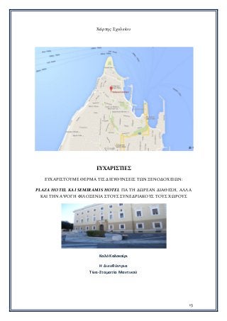 13
Χάρτης Σχολείου
ΕΥΧΑΡΙΣΤΙΕΣ
ΕΥΧΑΡΙΣΤΟΥΜΕ ΘΕΡΜΑ ΤΙΣ ΔΙΕΥΘΥΝΣΕΙΣ ΤΩΝ ΞΕΝΟΔΟΧΕΙΩΝ:
PLAZA HOTEL ΚΑΙ SEMIRAMIS HOTEL ΓΙΑ ΤΗ ΔΩΡΕΑΝ ΔΙΑΘΕΣΗ, ΑΛΛΑ
ΚΑΙ ΤΗΝ ΑΨΟΓΗ ΦΙΛΟΞΕΝΙΑ ΣΤΟΥΣ ΣΥΝΕΔΡΙΑΚΟΥΣ ΤΟΥΣ ΧΩΡΟΥΣ
Καλό Καλοκαίρι
Η Διευθύντρια
Τίνα-Σταματία Μαντικού
 