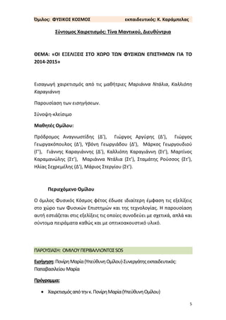 5
Όμιλος: ΦΥΣΙΚΟΣ ΚΟΣΜΟΣ εκπαιδευτικός: Κ. Καράμπελας
Σύντομος Χαιρετισμός: Τίνα Μαντικού, Διευθύντρια
ΘΕΜΑ: «ΟΙ ΕΞΕΛΙΞΕΙΣ ΣΤΟ ΧΩΡΟ ΤΩΝ ΦΥΣΙΚΩΝ ΕΠΙΣΤΗΜΩΝ ΓΙΑ ΤΟ
2014-2015»
Εισαγωγή χαιρετισμός από τις μαθήτριες Μαριάννα Ντάλια, Καλλιόπη
Καραγιάννη
Παρουσίαση των εισηγήσεων.
Σύνοψη-κλείσιμο
Μαθητές Ομίλου:
Πρόδρομος Αναγνωστίδης (Δ’), Γιώργος Αργύρης (Δ’), Γιώργος
Γεωργακόπουλος (Δ’), Υβόνη Γεωργιάδου (Δ’), Μάρκος Γεωργουδιού
(Γ’), Γιάννης Καραγιάννης (Δ’), Καλλιόπη Καραγιάννη (Στ’), Μαρτίνος
Καραμανώλης (Στ’), Μαριάννα Ντάλια (Στ’), Σταμάτης Ρούσσος (Στ’),
Ηλίας Σεχρεμέλης (Δ’), Μάριος Στεργίου (Στ’).
Περιεχόμενο Ομίλου
Ο όμιλος Φυσικός Κόσμος φέτος έδωσε ιδιαίτερη έμφαση τις εξελίξεις
στο χώρο των Φυσικών Επιστημών και της τεχνολογίας. Η παρουσίαση
αυτή εστιάζεται στις εξελίξεις τις οποίες συνοδεύει με σχετικά, απλά και
σύντομα πειράματα καθώς και με οπτικοακουστικό υλικό.
ΠΑΡΟΥΣΙΑΣΗ: ΟΜΙΛΟΥΠΕΡΙΒΑΛΛΟΝΤΟΣSOS
Εισήγηση:ΠονίρηΜαρία(ΥπεύθυνηΟμίλου)-Συνεργάτηςεκπαιδευτικός:
ΠαπαβασιλείουΜαρία
Πρόγραμμα:
 