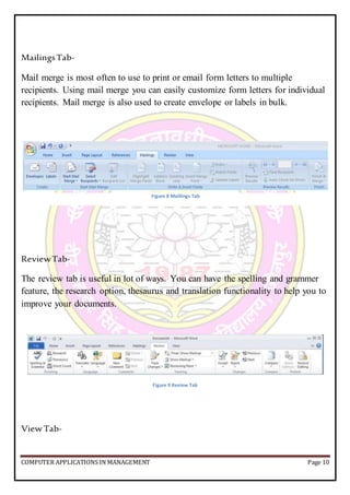 COMPUTER APPLICATIONS IN MANAGEMENT Page 10
MailingsTab-
Mail merge is most often to use to print or email form letters to multiple
recipients. Using mail merge you can easily customize form letters for individual
recipients. Mail merge is also used to create envelope or labels in bulk.
ReviewTab-
The review tab is useful in lot of ways. You can have the spelling and grammer
feature, the research option, thesaurus and translation functionality to help you to
improve your documents.
Figure 9 Review Tab
View Tab-
Figure 8 Maillings Tab
 