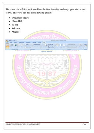 COMPUTER APPLICATIONS IN MANAGEMENT Page 11
The view tab in Microsoft word has the functionality to change your document
views. The view tab has the following groups:
 Document views
 Show/Hide
 Zoom
 Window
 Macros
Figure 10 View Tab
 