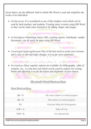 COMPUTER APPLICATIONS IN MANAGEMENT Page 4
Given below are the different field in which MS Word is used and simplifies the
works of an individual:
 In Education It is considered as one of the simplest tools which can be
used by both teachers and students. Creating notes is easier using MS Word
as they can be made more interactive by adding shapes and images.
 In Workplace Submitting letters, bills, creating reports, letterheads, sample
documents, can all easily be done using MS Word.
 Creating&Updating Resume One of the best tools to create your resumes
and is easy to edit and make changes in it as per your experience.
 ForAuthors Since separate options are available for bibliography, table of
contents, etc., it is the best tool which can be used by authors for writing
books and adjusting it as per the layout and alignment of your choice.
Microsoft Word Shortcut Keys
Basic Shortcut Keys-
Alt + F File menu options in current program
Alt + E Edit options in current program
F1 Universal Help (for all programs)
Ctrl + A Select all text
Ctrl + X Cut selected item
 