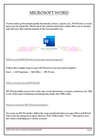 COMPUTER APPLICATIONS IN MANAGEMENT Page 1
MICROSOFTWORD
Used to make professional-qualitydocuments, letters, reports, etc., MS Word is a word
processordevelopedby Microsoft. It has advanced features which allow you to format
and edit your files and documents in the best possible way.
Figure 1 Icon of MS WORD
Where to findMSWord on yourpersonal computer?
Follow these simple steps to open MS Word on your personalcomputer:
Start → All Programs → MS Offce → MS Word.
What are theusesof MSWord?
MS Word enables users to do write-ups, create documents, resumes, contracts, etc. This
is one of the most commonly used programs under the Office suite.
How to createan MS Word document?
To create an MS Word doc, follow the steps mentioned above to open MicrosoftWord.
Then once the program is open, click on “File” followedby “New”. This opens a new
doc where something new canbe created.
 