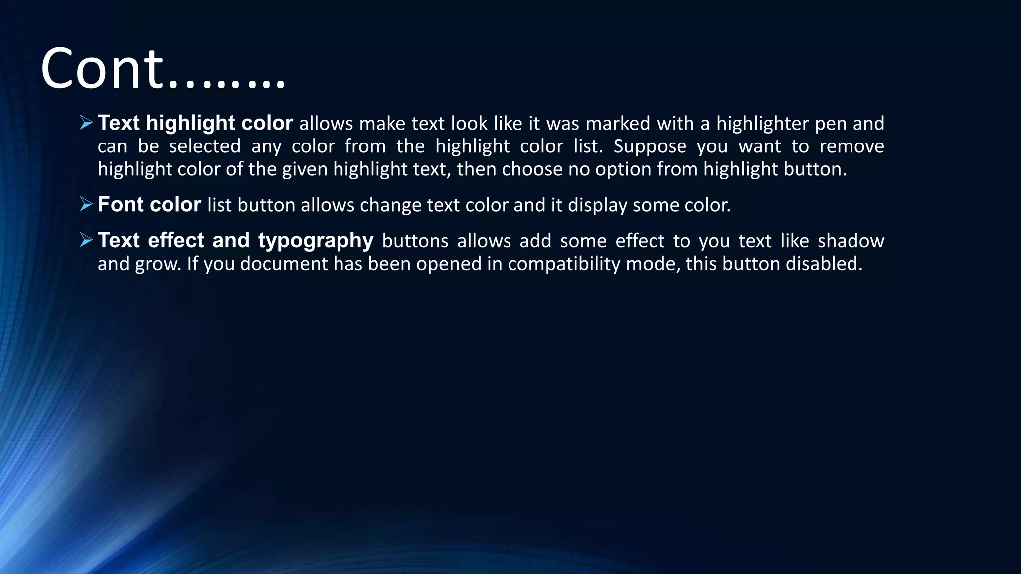Cont..……
Text highlight color allows make text look like it was marked with a highlighter pen and
can be selected any color from the highlight color list. Suppose you want to remove
highlight color of the given highlight text, then choose no option from highlight button.
Font color list button allows change text color and it display some color.
Text effect and typography buttons allows add some effect to you text like shadow
and grow. If you document has been opened in compatibility mode, this button disabled.
 