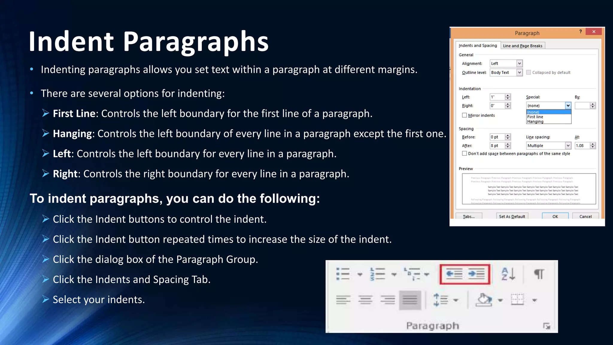 Indent Paragraphs
• Indenting paragraphs allows you set text within a paragraph at different margins.
• There are several options for indenting:
 First Line: Controls the left boundary for the first line of a paragraph.
 Hanging: Controls the left boundary of every line in a paragraph except the first one.
 Left: Controls the left boundary for every line in a paragraph.
 Right: Controls the right boundary for every line in a paragraph.
To indent paragraphs, you can do the following:
 Click the Indent buttons to control the indent.
 Click the Indent button repeated times to increase the size of the indent.
 Click the dialog box of the Paragraph Group.
 Click the Indents and Spacing Tab.
 Select your indents.
 