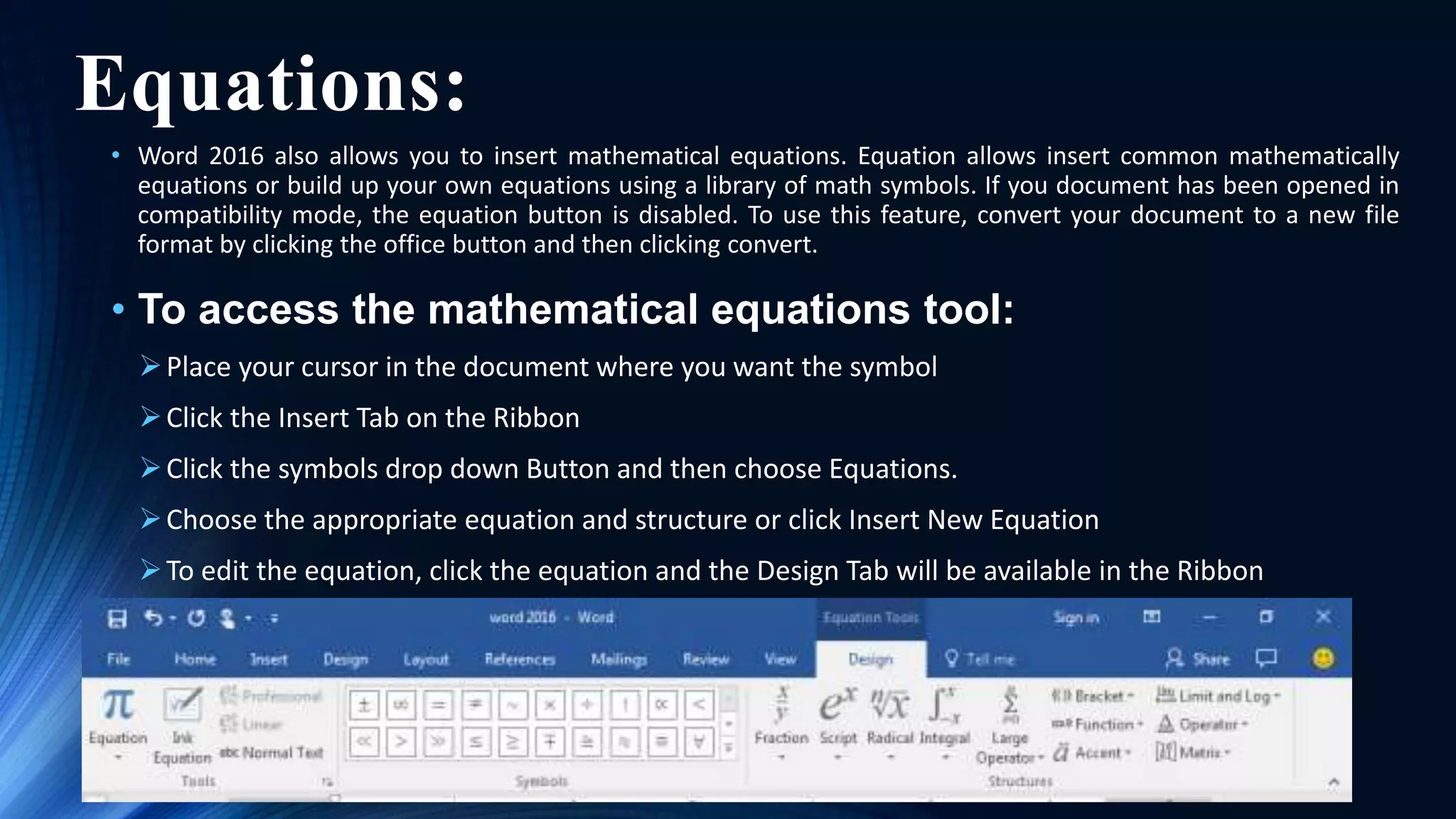 Equations:
• Word 2016 also allows you to insert mathematical equations. Equation allows insert common mathematically
equations or build up your own equations using a library of math symbols. If you document has been opened in
compatibility mode, the equation button is disabled. To use this feature, convert your document to a new file
format by clicking the office button and then clicking convert.
• To access the mathematical equations tool:
Place your cursor in the document where you want the symbol
Click the Insert Tab on the Ribbon
Click the symbols drop down Button and then choose Equations.
Choose the appropriate equation and structure or click Insert New Equation
To edit the equation, click the equation and the Design Tab will be available in the Ribbon
 