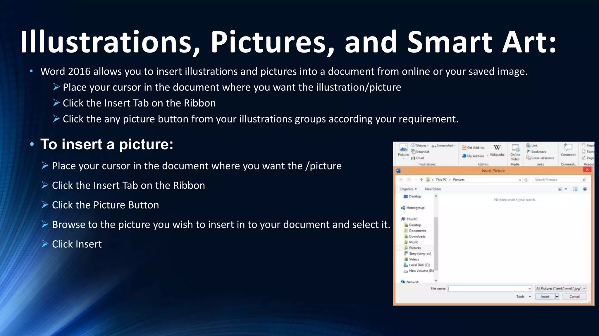 Illustrations, Pictures, and Smart Art:
• Word 2016 allows you to insert illustrations and pictures into a document from online or your saved image.
 Place your cursor in the document where you want the illustration/picture
 Click the Insert Tab on the Ribbon
 Click the any picture button from your illustrations groups according your requirement.
• To insert a picture:
 Place your cursor in the document where you want the /picture
 Click the Insert Tab on the Ribbon
 Click the Picture Button
 Browse to the picture you wish to insert in to your document and select it.
 Click Insert
 