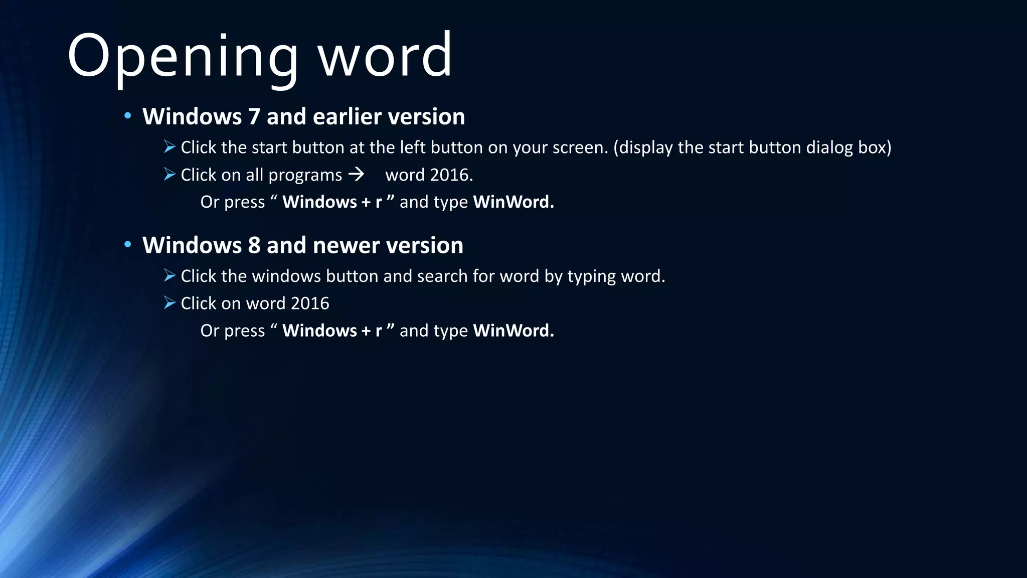 Opening word
• Windows 7 and earlier version
 Click the start button at the left button on your screen. (display the start button dialog box)
 Click on all programs  word 2016.
Or press “ Windows + r ” and type WinWord.
• Windows 8 and newer version
 Click the windows button and search for word by typing word.
 Click on word 2016
Or press “ Windows + r ” and type WinWord.
 