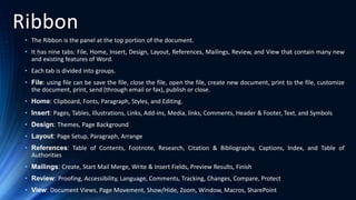 Ribbon
• The Ribbon is the panel at the top portion of the document.
• It has nine tabs: File, Home, Insert, Design, Layout, References, Mailings, Review, and View that contain many new
and existing features of Word.
• Each tab is divided into groups.
• File: using file can be save the file, close the file, open the file, create new document, print to the file, customize
the document, print, send (through email or fax), publish or close.
• Home: Clipboard, Fonts, Paragraph, Styles, and Editing.
• Insert: Pages, Tables, Illustrations, Links, Add-ins, Media, links, Comments, Header & Footer, Text, and Symbols
• Design: Themes, Page Background
• Layout: Page Setup, Paragraph, Arrange
• References: Table of Contents, Footnote, Research, Citation & Bibliography, Captions, Index, and Table of
Authorities
• Mailings: Create, Start Mail Merge, Write & Insert Fields, Preview Results, Finish
• Review: Proofing, Accessibility, Language, Comments, Tracking, Changes, Compare, Protect
• View: Document Views, Page Movement, Show/Hide, Zoom, Window, Macros, SharePoint
 