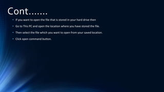 Cont.……
• If you want to open the file that is stored in your hard drive then
• Go to This PC and open the location where you have stored the file.
• Then select the file which you want to open from your saved location.
• Click open command button.
 