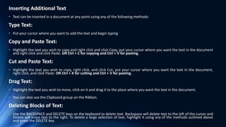 Inserting Additional Text
• Text can be inserted in a document at any point using any of the following methods:
Type Text:
• Put your cursor where you want to add the text and begin typing
Copy and Paste Text:
• Highlight the text you wish to copy and right click and click Copy, put your cursor where you want the text in the document
and right click and click Paste. OR Ctrl + C for copying and Ctrl + V for pasting.
Cut and Paste Text:
• Highlight the text you wish to copy, right click, and click Cut, put your cursor where you want the text in the document,
right click, and click Paste. OR Ctrl + X for cutting and Ctrl + V for pasting.
Drag Text:
• Highlight the text you wish to move, click on it and drag it to the place where you want the text in the document.
• You can also use the Clipboard group on the Ribbon.
Deleting Blocks of Text:
• Use the BACKSPACE and DELETE keys on the keyboard to delete text. Backspace will delete text to the left of the cursor and
Delete will erase text to the right. To delete a large selection of text, highlight it using any of the methods outlined above
and press the DELETE key.
 