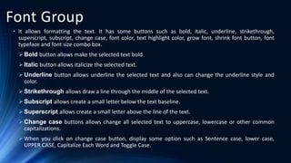 Font Group
• It allows formatting the text. It has some buttons such as bold, italic, underline, strikethrough,
superscript, subscript, change case, font color, text highlight color, grow font, shrink font button, font
typeface and font size combo box.
Bold button allows make the selected text bold.
Italic button allows italicize the selected text.
Underline button allows underline the selected text and also can change the underline style and
color.
Strikethrough allows draw a line through the middle of the selected text.
Subscript allows create a small letter below the text baseline.
Superscript allows create a small letter above the line of the text.
Change case buttons allows change all selected text to uppercase, lowercase or other common
capitalizations.
When you click on change case button, display some option such as Sentence case, lower case,
UPPER CASE, Capitalize Each Word and Toggle Case.
 