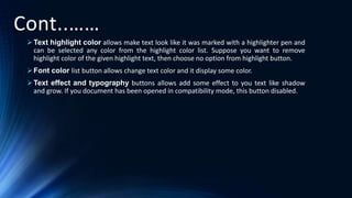 Cont..……
Text highlight color allows make text look like it was marked with a highlighter pen and
can be selected any color from the highlight color list. Suppose you want to remove
highlight color of the given highlight text, then choose no option from highlight button.
Font color list button allows change text color and it display some color.
Text effect and typography buttons allows add some effect to you text like shadow
and grow. If you document has been opened in compatibility mode, this button disabled.
 
