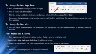 To change the font type face:
• First select the text which you want o changes.
• Click m Home tab of the ribbon.
• Click the arrow next to the font name and choose a font of the font group of the ribbon.
• Remember that you can preview how the new font will look by highlighting the text, and hovering over the new
font typeface.
To change the font size:
• Click the arrow next to the font size and choose the appropriate size, or Click the increase or decrease font size
buttons.
Font Styles and Effects:
• Font styles are predefined formatting options that are used to emphasize text.
They include: Bold, Italic, and Underline. To add these to text:
• Select the text and click the Font Styles included on the Font Group of the Ribbon,
or
• Select the text and right click to display the font tools
 