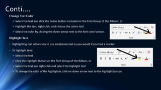 Conti….
Change Text Color
 Select the text and click the Colors button included on the Font Group of the Ribbon, or
 Highlight the text, right click, and choose the colors tool.
 Select the color by clicking the down arrow next to the font color button.
Highlight Text
• Highlighting text allows you to use emphasize text as you would if you had a marker.
• To highlight text:
 Select the text
 Click the Highlight Button on the Font Group of the Ribbon, or
 Select the text and right click and select the highlight tool
 To change the color of the highlighter, click on down arrow next to the highlight button.
 