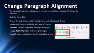 Change Paragraph Alignment
• The paragraph alignment allows you to set how you want text to appear. To change the
alignment:
• Click the Home Tab
• Choose the appropriate button for alignment on the Paragraph Group.
Align Left: the text is aligned with your left margin
Center: The text is centered within your margins
Align Right: Aligns text with the right margin.
Justify: Aligns text to both the left and right margins.
 