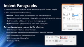 Indent Paragraphs
• Indenting paragraphs allows you set text within a paragraph at different margins.
• There are several options for indenting:
 First Line: Controls the left boundary for the first line of a paragraph.
 Hanging: Controls the left boundary of every line in a paragraph except the first one.
 Left: Controls the left boundary for every line in a paragraph.
 Right: Controls the right boundary for every line in a paragraph.
To indent paragraphs, you can do the following:
 Click the Indent buttons to control the indent.
 Click the Indent button repeated times to increase the size of the indent.
 Click the dialog box of the Paragraph Group.
 Click the Indents and Spacing Tab.
 Select your indents.
 