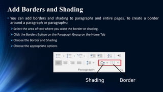 Add Borders and Shading
• You can add borders and shading to paragraphs and entire pages. To create a border
around a paragraph or paragraphs:
Select the area of text where you want the border or shading.
Click the Borders Button on the Paragraph Group on the Home Tab
Choose the Border and Shading
Choose the appropriate options
Shading Border
 