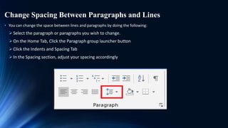 Change Spacing Between Paragraphs and Lines
• You can change the space between lines and paragraphs by doing the following:
Select the paragraph or paragraphs you wish to change.
On the Home Tab, Click the Paragraph group launcher button
Click the Indents and Spacing Tab
In the Spacing section, adjust your spacing accordingly
 