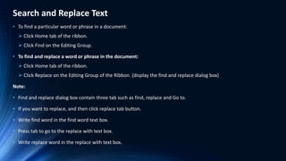 Search and Replace Text
• To find a particular word or phrase in a document:
 Click Home tab of the ribbon.
 Click Find on the Editing Group.
• To find and replace a word or phrase in the document:
 Click Home tab of the ribbon.
 Click Replace on the Editing Group of the Ribbon. (display the find and replace dialog box)
Note:
• Find and replace dialog box contain three tab such as find, replace and Go to.
• If you want to replace, and then click replace tab button.
• Write find word in the find word text box.
• Press tab to go to the replace with text box.
• Write replace word in the replace with text box.
 