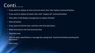 Conti…..
• If you want to replace at time only one word, then click replace command button.
• If you want to replace all word, then click “replace all” command button.
• Then after it will display message box as replace finished.
• Click ok button.
• If you want to find the text, and then click find tab button.
• Write find word in the find word text box.
• Click find next.
• Click ok when word flashes a message box saying that “word has finished searching the
document “.
• Click close.
 