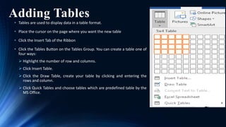 Adding Tables
• Tables are used to display data in a table format.
• Place the cursor on the page where you want the new table
• Click the Insert Tab of the Ribbon
• Click the Tables Button on the Tables Group. You can create a table one of
four ways:
 Highlight the number of row and columns.
 Click Insert Table.
 Click the Draw Table, create your table by clicking and entering the
rows and column.
 Click Quick Tables and choose tables which are predefined table by the
MS Office.
 