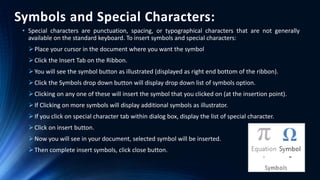 Symbols and Special Characters:
• Special characters are punctuation, spacing, or typographical characters that are not generally
available on the standard keyboard. To insert symbols and special characters:
Place your cursor in the document where you want the symbol
Click the Insert Tab on the Ribbon.
You will see the symbol button as illustrated (displayed as right end bottom of the ribbon).
Click the Symbols drop down button will display drop down list of symbols option.
Clicking on any one of these will insert the symbol that you clicked on (at the insertion point).
If Clicking on more symbols will display additional symbols as illustrator.
If you click on special character tab within dialog box, display the list of special character.
Click on insert button.
Now you will see in your document, selected symbol will be inserted.
Then complete insert symbols, click close button.
 