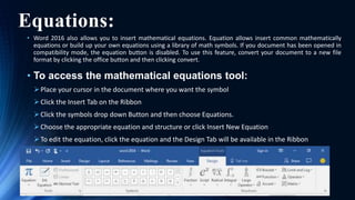 Equations:
• Word 2016 also allows you to insert mathematical equations. Equation allows insert common mathematically
equations or build up your own equations using a library of math symbols. If you document has been opened in
compatibility mode, the equation button is disabled. To use this feature, convert your document to a new file
format by clicking the office button and then clicking convert.
• To access the mathematical equations tool:
Place your cursor in the document where you want the symbol
Click the Insert Tab on the Ribbon
Click the symbols drop down Button and then choose Equations.
Choose the appropriate equation and structure or click Insert New Equation
To edit the equation, click the equation and the Design Tab will be available in the Ribbon
 