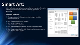 Smart Art:
• It is a collection of graphics you can utilize to organize information
within your document. It includes timelines, processes, or
workflow.
• To insert Smart Art
 Place your cursor in the document where you want the
illustration/picture.
 Click the Insert Tab on the Ribbon.
 Click the Smart Art button.
 Click the Smart Art you wish to include in your document.
 Click the arrow on the left side of the graphic to insert text or
type the text in the graphic.
 