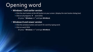 Opening word
• Windows 7 and earlier version
 Click the start button at the left button on your screen. (display the start button dialog box)
 Click on all programs  word 2016.
Or press “ Windows + r ” and type WinWord.
• Windows 8 and newer version
 Click the windows button and search for word by typing word.
 Click on word 2016
Or press “ Windows + r ” and type WinWord.
 