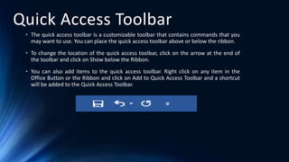 Quick Access Toolbar
• The quick access toolbar is a customizable toolbar that contains commands that you
may want to use. You can place the quick access toolbar above or below the ribbon.
• To change the location of the quick access toolbar, click on the arrow at the end of
the toolbar and click on Show below the Ribbon.
• You can also add items to the quick access toolbar. Right click on any item in the
Office Button or the Ribbon and click on Add to Quick Access Toolbar and a shortcut
will be added to the Quick Access Toolbar.
 