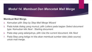 Membuat Mail Merge.
4. Kemudian pilih Step by Step Mail Merge Wizard
5. Pada kotak dialog yang muncul, pilih Letters pada bagian Select document
type. Kemudian klik Next : Starting document.
6. Pada step yang selanjutnya, pilih Use the current document, klik Next
7. Pada Step yang ketiga ini kita akan membuat sumber data (data source)
untuk mail merge.
Modul 14. Membuat Dan Mencetak Mail Merge
 