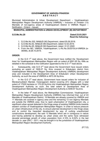GOVERNMENT OF ANDHRA PRADESH
A B S T R A C T
Municipal Administration & Urban Development Department – Visakhapatnam
Metropolitan Region Development Authority (VMRDA) – Inclusion of Thirteen (13)
Mandals of non-agency areas of Visakhapatnam District in VMRDA Region –
Notification - Orders – Issued.
MUNICIPAL ADMINISTRATION & URBAN DEVELOPMENT (M) DEPARTMENT
G.O.Ms.No.20 Dated:23.03.2021
Read the following:
1. G.O.Ms.No.302, MA&UD (M) Department, dated:05.09.2018.
2. G.O.Ms.No.62, MA&UD (M) Department, dated:12.02.2019.
3. G.O.Ms.No.95, MA&UD (M) Department, dated: 31.01.2020
4. From the MC, VMRDA, Visakhapatnam, Lr.Rc.No.35/2015/L4-VMRDA (e-
36498), dt:28.10.2019.
****
ORDER:
In the G.O 1st
read above, the Government have notified the ‘Development
Area’ for Visakhapatnam Metropolitan Region with an extent of 6501.65 Sq. KMs as
detailed in the schedule to the notification appended to the G.O 1st
read above.
2. Subsequently, vide G.O 2nd
read above the Government have issued orders
excluding an extent of 1628.27 Sq. Kms covered in Srikakulam district from
Visakhapatnam Metropolitan Region Development Authority (VMRDA) development
area and included in the Development Area of Srikakulam Urban Development
Authority, as such the area of VMRDA is 4873.38 Sq.Kms.
3. In the G.O 3rd
read above, Government have issued orders for inclusion of
Merakamudidam Mandal, Vizianagaram district covering (41) villages with a total
extent of 17529 hectares or 175.29 Sq.Kms into Visakhapatnam Metropolitan Region
Development Authority as such, the total extent of Development Area of
Visakhapatnam Metropolitan Region Development Authority is 5048.67 Sq.kms.
4. In the letter 4th
read above, the Metropolitan Commissioner, Visakhapatnam
Metropolitan Region Development Authority (VMRDA) has informed that, out of 43
Mandals of Visakhapatnam District, 19 Mandals are already covered by VMRDA and
11 Mandals are covered in agency area and the remaining 13 non Agency Mandals
are outside the VMRDA area. Due to rapid urbanization of Visakhapatnam city, a
significant urban sprawl detected in the fringe areas of existing VMRDA limits towards
western corridor of Visakhapatnam Metropolitan Region. In order to reduce pressure
on urban infrastructure of the city, to ensure planned development in the fringe areas
and to control the hazarded development by way of curbing unauthorized
constructions development, the said 13 Mandals which are in contiguous in nature
and having potential to develop as urban areas and the same have witnessed
decadal percentage growth of urban population from 4.10% to 8.02% in the last
decade i.e. year 2001 – 2011, may be brought in to the jurisdiction of Visakhapatnam
Metropolitan Region Development Authority.
(P.T.O)
 