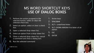 MS WORD SHORTCUT KEYS
USE OF DIALOG BOXES
1. Perform the action assigned to the
selected button; select or clear the
selected check box.
2. Select an option; select or clear a check
box.
3. Open a selected drop-down list.
4. Select an option from a drop-down list.
5. Close a selected drop-down list; cancel
a command and close a dialog box.
6. Run the selected command.
1. Arrow keys
2. SPACEBAR
3. ALT+ underlined letter
4. ALT+DOWN ARROW First letter of an
option
5. ESC
6. ENTER
COMP100 2022
 