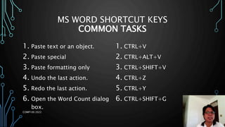 MS WORD SHORTCUT KEYS
COMMON TASKS
1. Paste text or an object.
2. Paste special
3. Paste formatting only
4. Undo the last action.
5. Redo the last action.
6. Open the Word Count dialog
box.
1. CTRL+V
2. CTRL+ALT+V
3. CTRL+SHIFT+V
4. CTRL+Z
5. CTRL+Y
6. CTRL+SHIFT+G
COMP100 2022
 