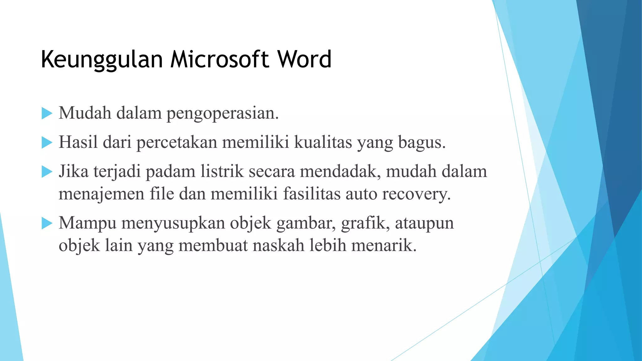 Keunggulan Microsoft Word
 Mudah dalam pengoperasian.
 Hasil dari percetakan memiliki kualitas yang bagus.
 Jika terjadi padam listrik secara mendadak, mudah dalam
menajemen file dan memiliki fasilitas auto recovery.
 Mampu menyusupkan objek gambar, grafik, ataupun
objek lain yang membuat naskah lebih menarik.
 