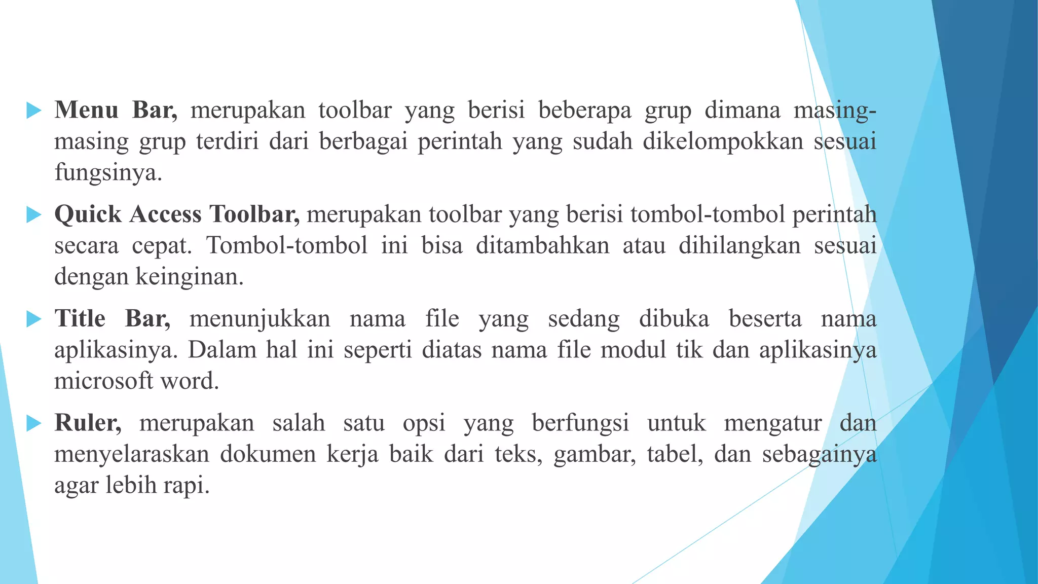  Menu Bar, merupakan toolbar yang berisi beberapa grup dimana masing-
masing grup terdiri dari berbagai perintah yang sudah dikelompokkan sesuai
fungsinya.
 Quick Access Toolbar, merupakan toolbar yang berisi tombol-tombol perintah
secara cepat. Tombol-tombol ini bisa ditambahkan atau dihilangkan sesuai
dengan keinginan.
 Title Bar, menunjukkan nama file yang sedang dibuka beserta nama
aplikasinya. Dalam hal ini seperti diatas nama file modul tik dan aplikasinya
microsoft word.
 Ruler, merupakan salah satu opsi yang berfungsi untuk mengatur dan
menyelaraskan dokumen kerja baik dari teks, gambar, tabel, dan sebagainya
agar lebih rapi.
 