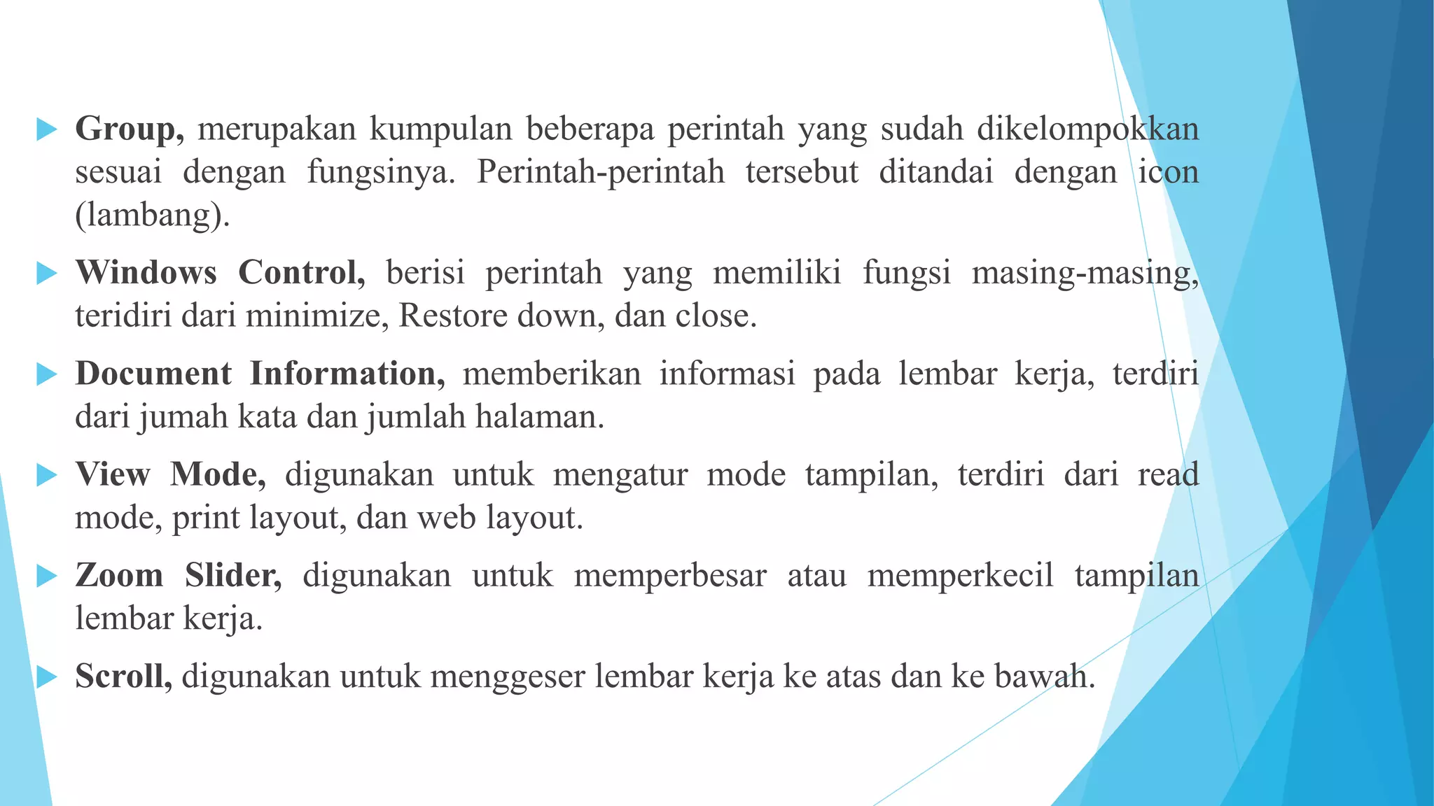  Group, merupakan kumpulan beberapa perintah yang sudah dikelompokkan
sesuai dengan fungsinya. Perintah-perintah tersebut ditandai dengan icon
(lambang).
 Windows Control, berisi perintah yang memiliki fungsi masing-masing,
teridiri dari minimize, Restore down, dan close.
 Document Information, memberikan informasi pada lembar kerja, terdiri
dari jumah kata dan jumlah halaman.
 View Mode, digunakan untuk mengatur mode tampilan, terdiri dari read
mode, print layout, dan web layout.
 Zoom Slider, digunakan untuk memperbesar atau memperkecil tampilan
lembar kerja.
 Scroll, digunakan untuk menggeser lembar kerja ke atas dan ke bawah.
 