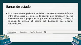 Barras de estado
• En la parte inferior podemos ver la barra de estado que nos informa,
entre otras cosas, del número de páginas que componen nuestro
documento, de la página en la que nos encontramos, la línea, la
columna, la sección, el idioma del diccionario que estamos
utilizando, etc.
 