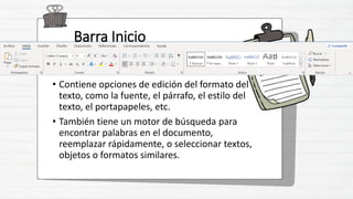Barra Inicio
• Contiene opciones de edición del formato del
texto, como la fuente, el párrafo, el estilo del
texto, el portapapeles, etc.
• También tiene un motor de búsqueda para
encontrar palabras en el documento,
reemplazar rápidamente, o seleccionar textos,
objetos o formatos similares.
 
