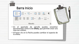 Barra Inicio
• En el apartado de párrafo puedes encontrar
herramientas como la de viñeta, que permite crear una
lista con viñetas.
• Al hacer clic en la flecha puedes cambiar el aspecto de
la viñeta.
 